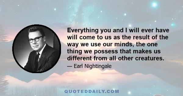 Everything you and I will ever have will come to us as the result of the way we use our minds, the one thing we possess that makes us different from all other creatures.