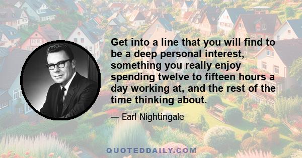 Get into a line that you will find to be a deep personal interest, something you really enjoy spending twelve to fifteen hours a day working at, and the rest of the time thinking about.