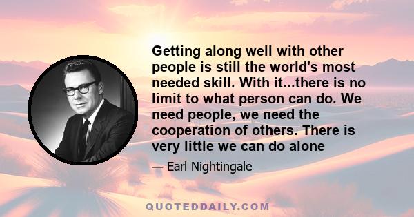 Getting along well with other people is still the world's most needed skill. With it...there is no limit to what person can do. We need people, we need the cooperation of others. There is very little we can do alone