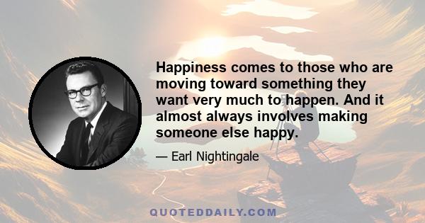 Happiness comes to those who are moving toward something they want very much to happen. And it almost always involves making someone else happy.