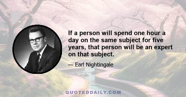 If a person will spend one hour a day on the same subject for five years, that person will be an expert on that subject.