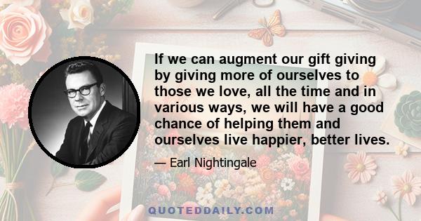 If we can augment our gift giving by giving more of ourselves to those we love, all the time and in various ways, we will have a good chance of helping them and ourselves live happier, better lives.