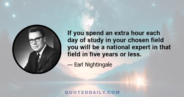 If you spend an extra hour each day of study in your chosen field you will be a national expert in that field in five years or less.