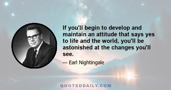 If you'll begin to develop and maintain an attitude that says yes to life and the world, you'll be astonished at the changes you'll see.