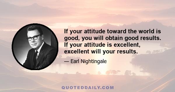 If your attitude toward the world is good, you will obtain good results. If your attitude is excellent, excellent will your results.