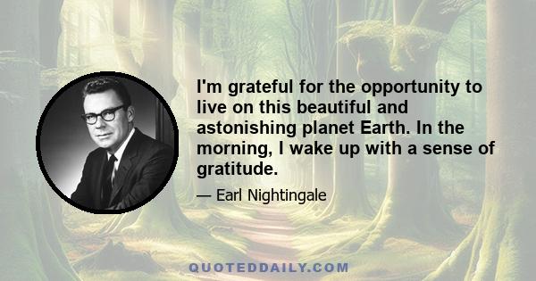 I'm grateful for the opportunity to live on this beautiful and astonishing planet Earth. In the morning, I wake up with a sense of gratitude.