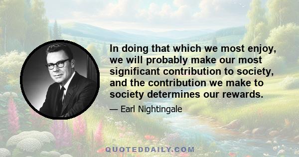 In doing that which we most enjoy, we will probably make our most significant contribution to society, and the contribution we make to society determines our rewards.