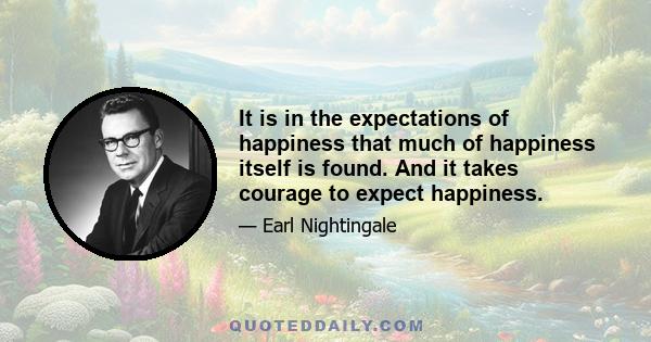 It is in the expectations of happiness that much of happiness itself is found. And it takes courage to expect happiness.