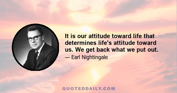 It is our attitude toward life that determines life's attitude toward us. We get back what we put out.