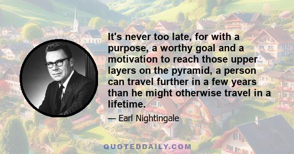 It's never too late, for with a purpose, a worthy goal and a motivation to reach those upper layers on the pyramid, a person can travel further in a few years than he might otherwise travel in a lifetime.