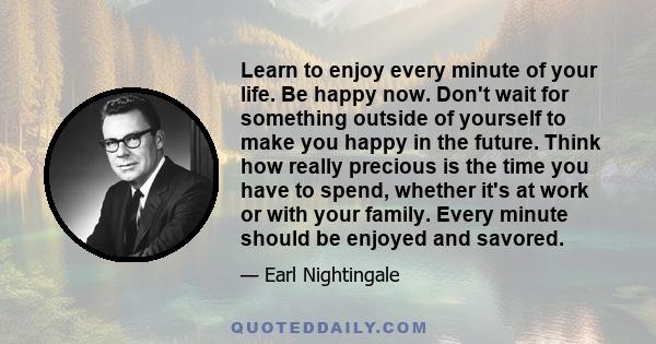 Learn to enjoy every minute of your life. Be happy now. Don't wait for something outside of yourself to make you happy in the future. Think how really precious is the time you have to spend, whether it's at work or with 