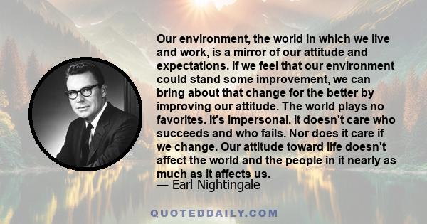 Our environment, the world in which we live and work, is a mirror of our attitude and expectations. If we feel that our environment could stand some improvement, we can bring about that change for the better by