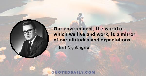 Our environment, the world in which we live and work, is a mirror of our attitudes and expectations.