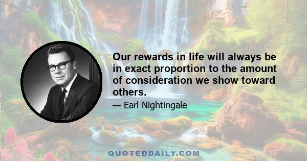 Our rewards in life will always be in exact proportion to the amount of consideration we show toward others.