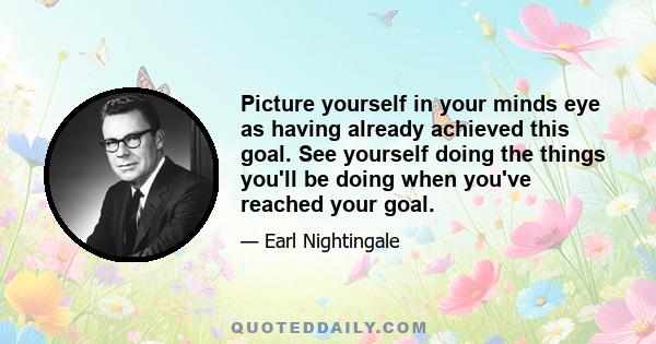 Picture yourself in your minds eye as having already achieved this goal. See yourself doing the things you'll be doing when you've reached your goal.