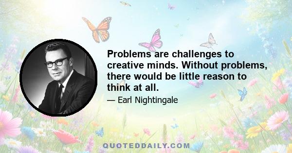 Problems are challenges to creative minds. Without problems, there would be little reason to think at all.