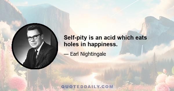 Self-pity is an acid which eats holes in happiness.