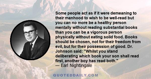 Some people act as if it were demeaning to their manhood to wish to be well-read but you can no more be a healthy person mentally without reading substantial books than you can be a vigorous person physically without