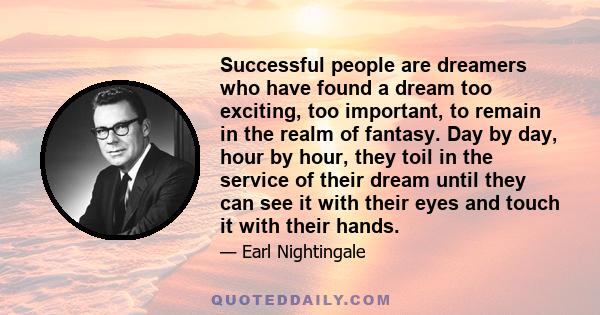 Successful people are dreamers who have found a dream too exciting, too important, to remain in the realm of fantasy. Day by day, hour by hour, they toil in the service of their dream until they can see it with their