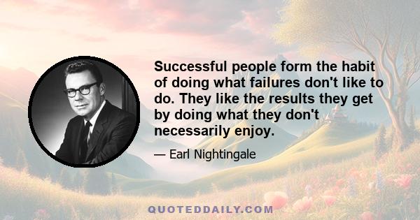 Successful people form the habit of doing what failures don't like to do. They like the results they get by doing what they don't necessarily enjoy.