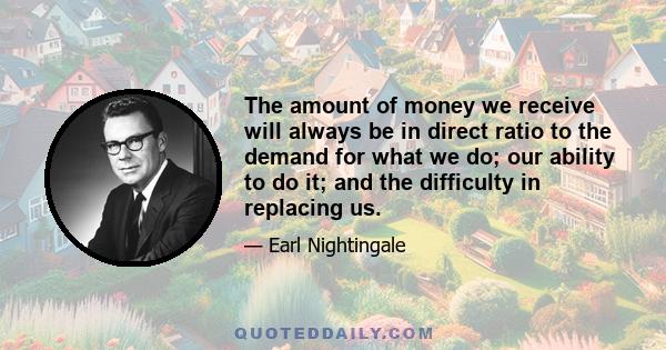 The amount of money we receive will always be in direct ratio to the demand for what we do; our ability to do it; and the difficulty in replacing us.