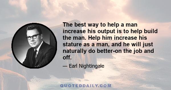 The best way to help a man increase his output is to help build the man. Help him increase his stature as a man, and he will just naturally do better-on the job and off.