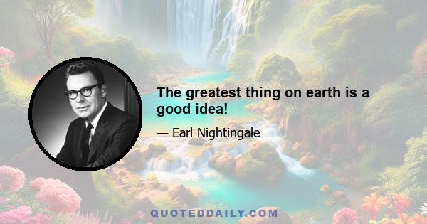 The greatest thing on earth is a good idea!