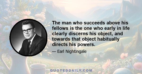 The man who succeeds above his fellows is the one who early in life clearly discerns his object, and towards that object habitually directs his powers.