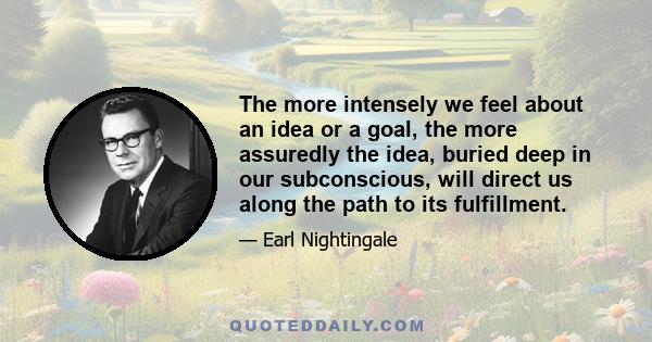 The more intensely we feel about an idea or a goal, the more assuredly the idea, buried deep in our subconscious, will direct us along the path to its fulfillment.