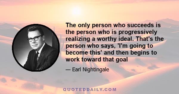 The only person who succeeds is the person who is progressively realizing a worthy ideal. That's the person who says, 'I'm going to become this' and then begins to work toward that goal