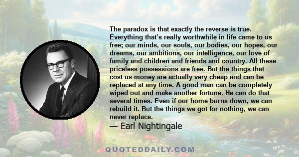 The paradox is that exactly the reverse is true. Everything that’s really worthwhile in life came to us free; our minds, our souls, our bodies, our hopes, our dreams, our ambitions, our intelligence, our love of family