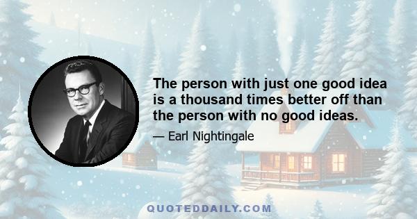 The person with just one good idea is a thousand times better off than the person with no good ideas.