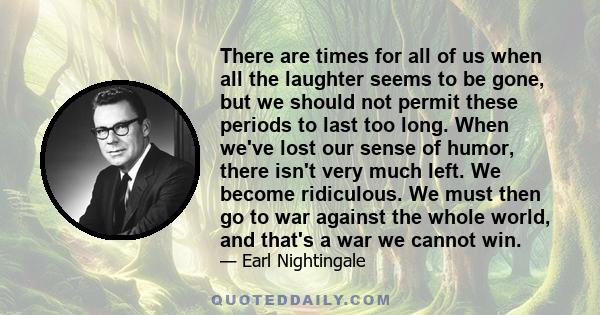 There are times for all of us when all the laughter seems to be gone, but we should not permit these periods to last too long. When we've lost our sense of humor, there isn't very much left. We become ridiculous. We