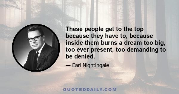 These people get to the top because they have to, because inside them burns a dream too big, too ever present, too demanding to be denied.