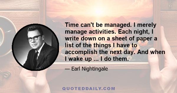 Time can't be managed. I merely manage activities. Each night, I write down on a sheet of paper a list of the things I have to accomplish the next day. And when I wake up ... I do them.