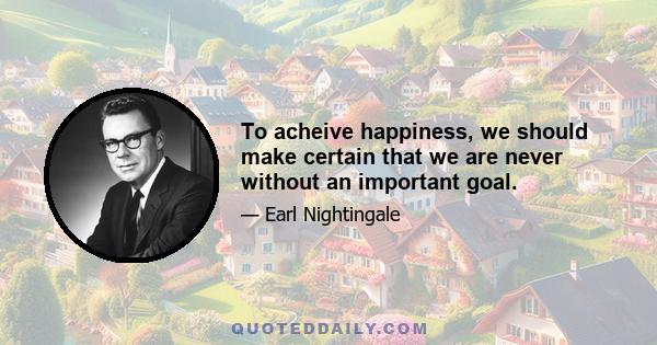 To acheive happiness, we should make certain that we are never without an important goal.