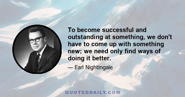 To become successful and outstanding at something, we don't have to come up with something new; we need only find ways of doing it better.