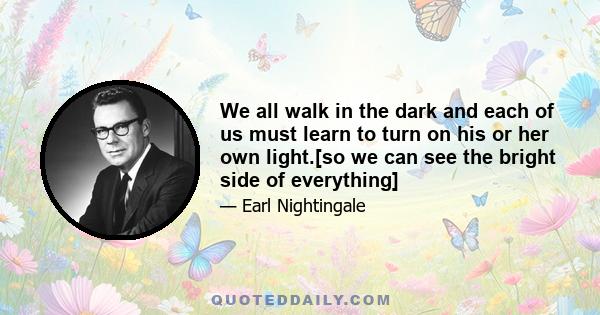 We all walk in the dark and each of us must learn to turn on his or her own light.[so we can see the bright side of everything]