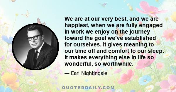 We are at our very best, and we are happiest, when we are fully engaged in work we enjoy on the journey toward the goal we've established for ourselves. It gives meaning to our time off and comfort to our sleep. It