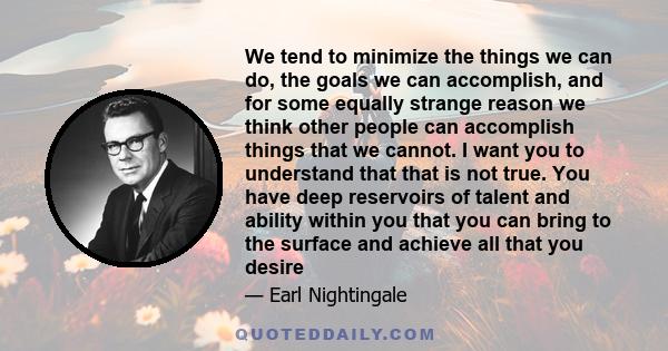 We tend to minimize the things we can do, the goals we can accomplish, and for some equally strange reason we think other people can accomplish things that we cannot. I want you to understand that that is not true. You