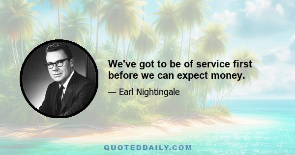 We've got to be of service first before we can expect money.