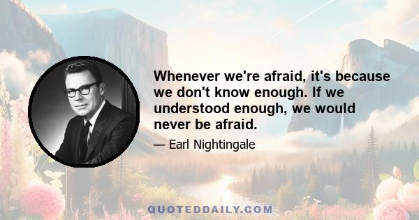 Whenever we're afraid, it's because we don't know enough. If we understood enough, we would never be afraid.