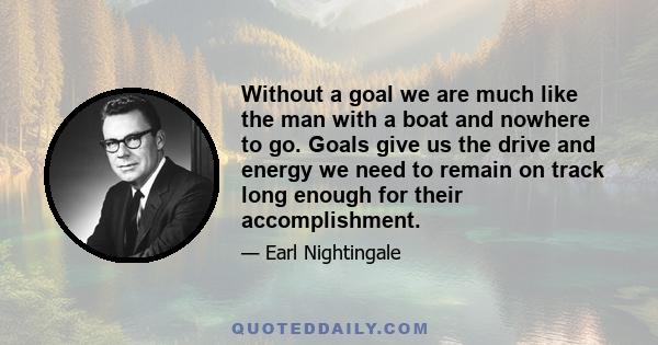 Without a goal we are much like the man with a boat and nowhere to go. Goals give us the drive and energy we need to remain on track long enough for their accomplishment.