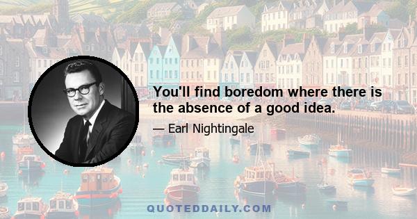 You'll find boredom where there is the absence of a good idea.