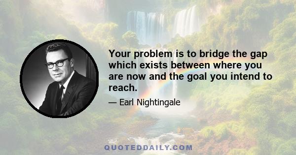 Your problem is to bridge the gap which exists between where you are now and the goal you intend to reach.