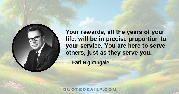 Your rewards, all the years of your life, will be in precise proportion to your service. You are here to serve others, just as they serve you.