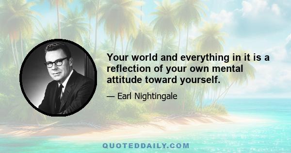 Your world and everything in it is a reflection of your own mental attitude toward yourself.