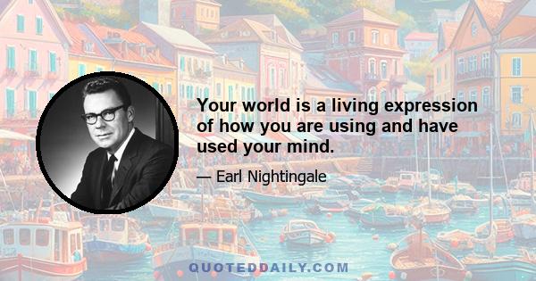 Your world is a living expression of how you are using and have used your mind.