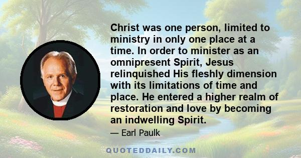 Christ was one person, limited to ministry in only one place at a time. In order to minister as an omnipresent Spirit, Jesus relinquished His fleshly dimension with its limitations of time and place. He entered a higher 