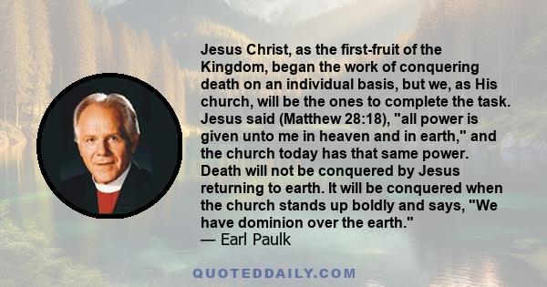 Jesus Christ, as the first-fruit of the Kingdom, began the work of conquering death on an individual basis, but we, as His church, will be the ones to complete the task. Jesus said (Matthew 28:18), all power is given